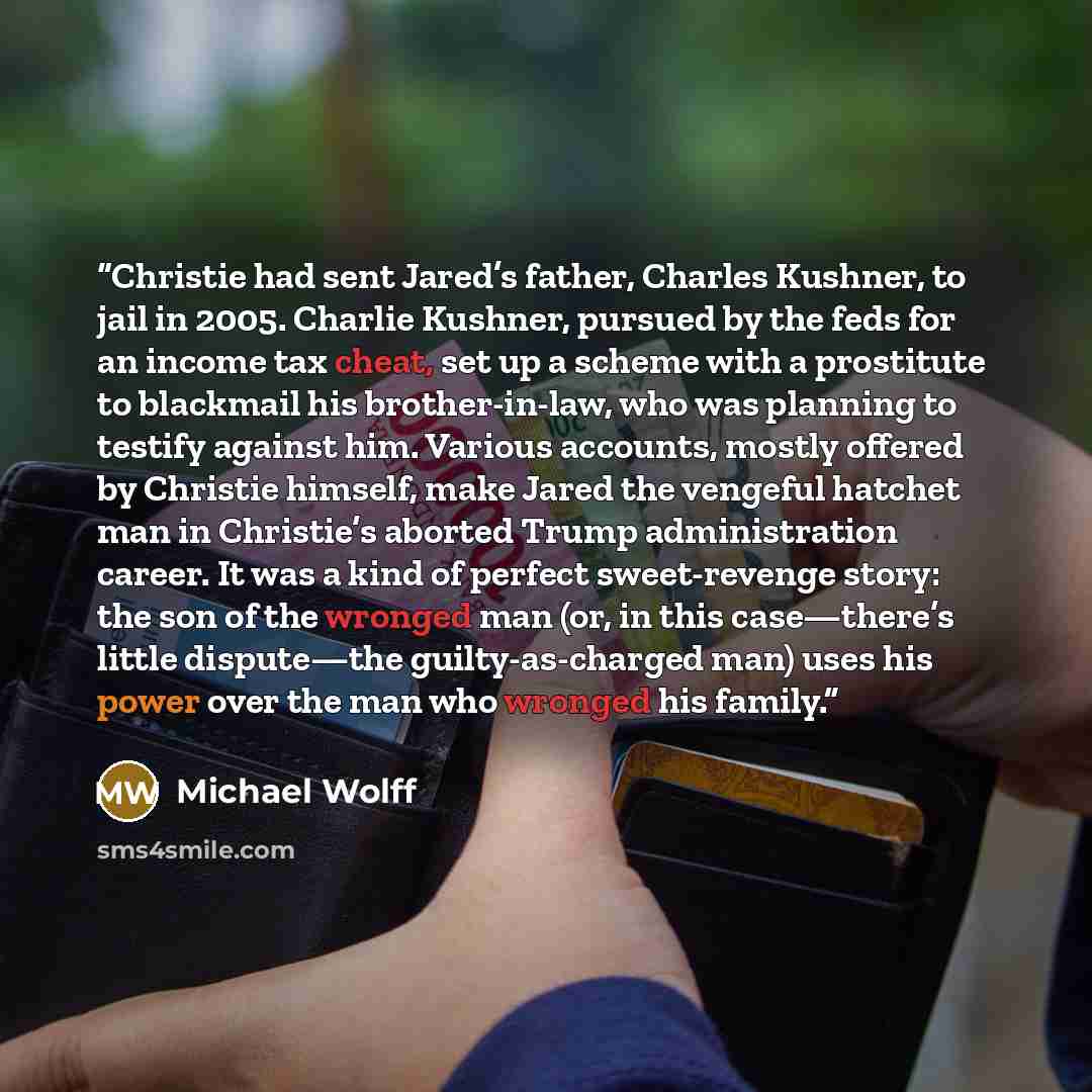 “Christie had sent Jared’s father, Charles Kushner, to jail in 2005. Charlie Kushner, pursued by the feds for an income tax cheat, set up a scheme with a prostitute to blackmail his brother-in-law, who was planning to testify against him. Various accounts, mostly offered by Christie himself, make…” quote by Michael Wolff