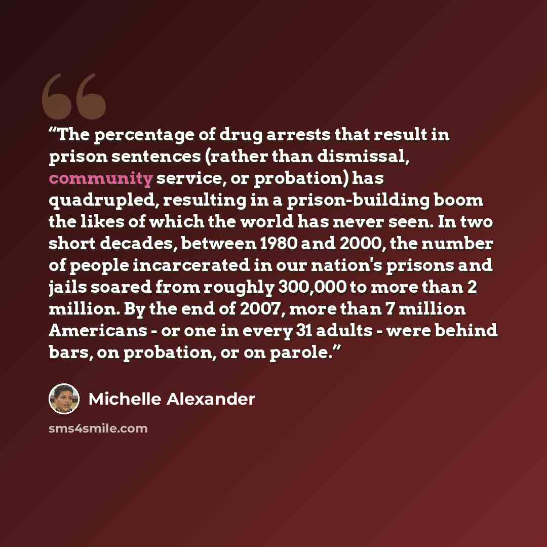 “The percentage of drug arrests that result in prison sentences (rather than dismissal, community service, or probation) has quadrupled, resulting in a prison-building boom the likes of which the world has never seen. In two short decades, between 1980 and 2000, the number of people incarcerated in…” quote by Michelle Alexander