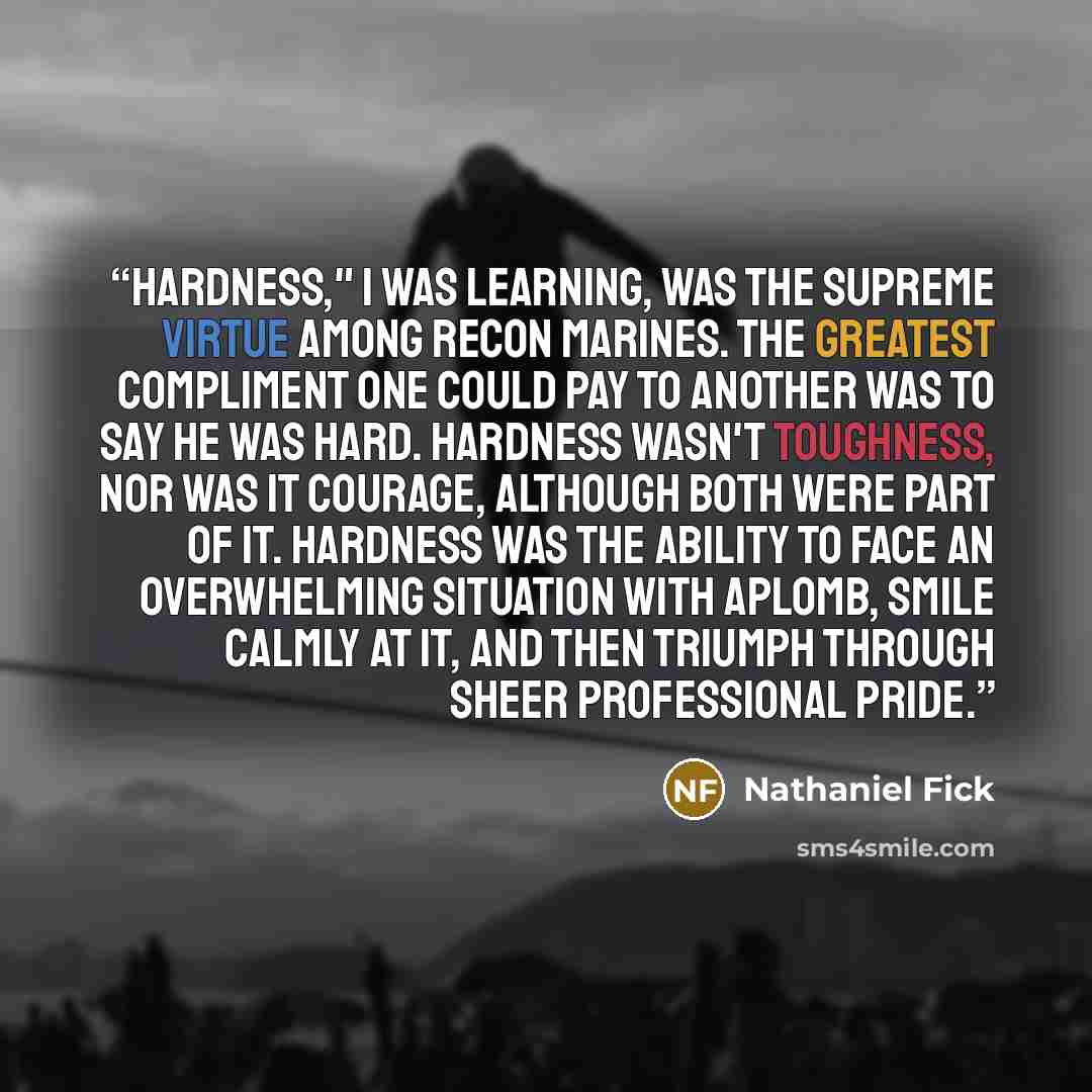 “Hardness," I was learning, was the supreme virtue among recon Marines. The greatest compliment one could pay to another was to say he was hard. Hardness wasn't toughness, nor was it courage, although both were part of it. Hardness was the ability to face an overwhelming situation with aplomb…” quote by Nathaniel Fick