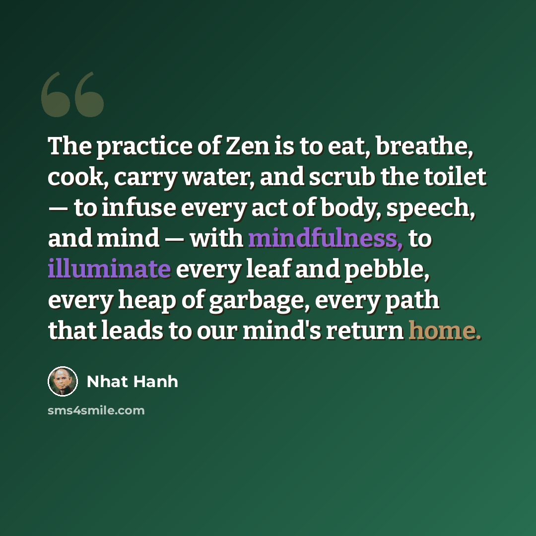 “The practice of Zen is to eat, breathe, cook, carry water, and scrub the toilet — to infuse every act of body, speech, and mind — with mindfulness, to illuminate every leaf and pebble, every heap of garbage, every path that leads to our mind's return home.” quote by Nhat Hanh
