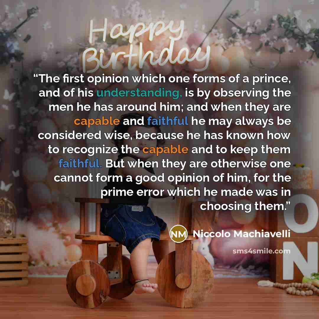 “The first opinion which one forms of a prince, and of his understanding, is by observing the men he has around him; and when they are capable and faithful he may always be considered wise, because he has known how to recognize the capable and to keep them faithful. But when they are otherwise one…” quote by Niccolò Machiavelli