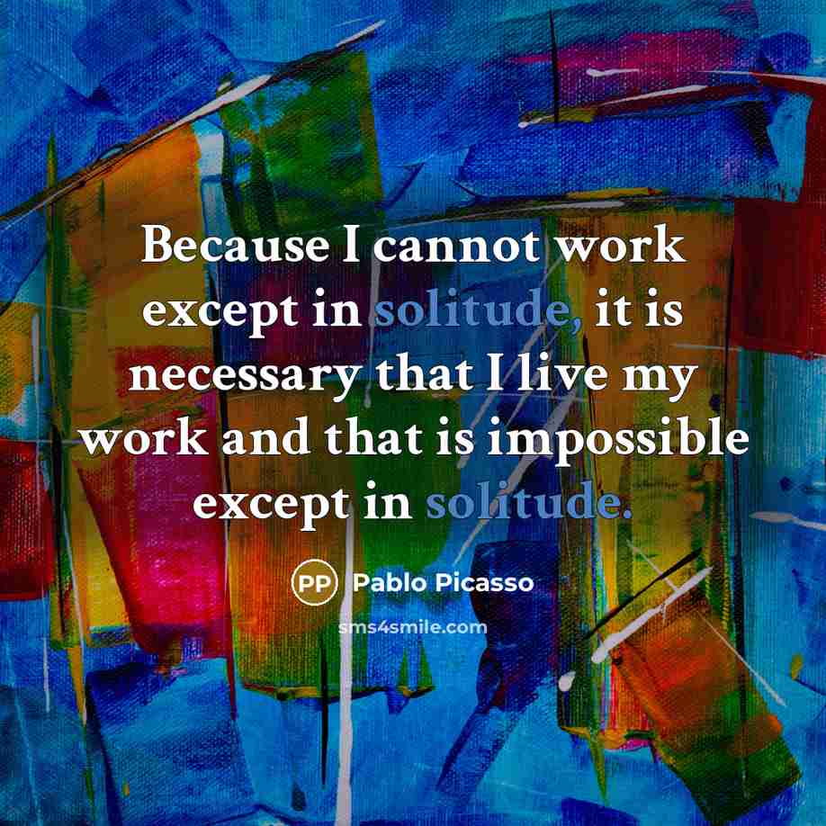 “Because I cannot work except in solitude, it is necessary that I live my work and that is impossible except in solitude.” quote by Pablo Picasso