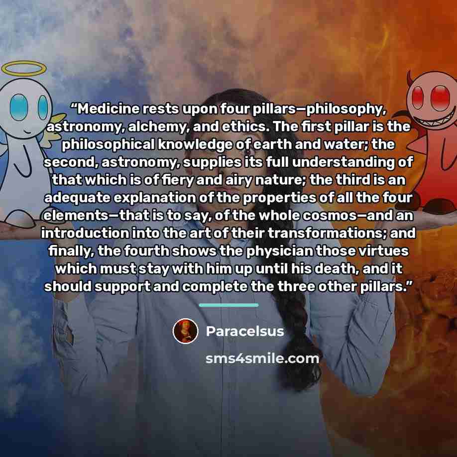 “Medicine rests upon four pillars—philosophy, astronomy, alchemy, and ethics. The first pillar is the philosophical knowledge of earth and water; the second, astronomy, supplies its full understanding of that which is of fiery and airy nature; the third is an adequate explanation of the properties…” quote by Paracelsus