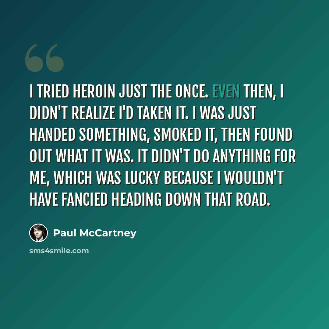 “I tried heroin just the once. Even then, I didn't realize I'd taken it. I was just handed something, smoked it, then found out what it was. It didn't do anything for me, which was lucky because I wouldn't have fancied heading down that road.” quote by Paul McCartney