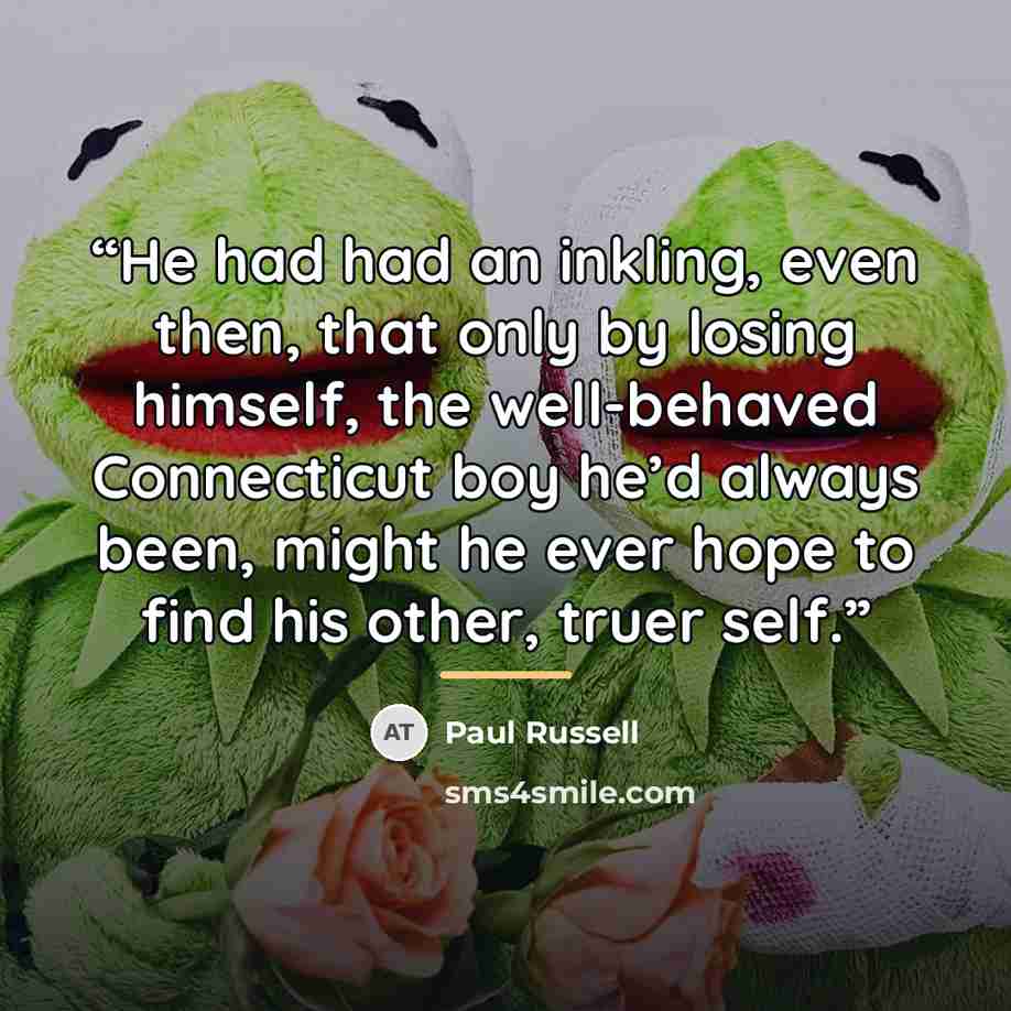 “He had had an inkling, even then, that only by losing himself, the well-behaved Connecticut boy he’d always been, might he ever hope to find his other, truer self.” quote by Paul Russell