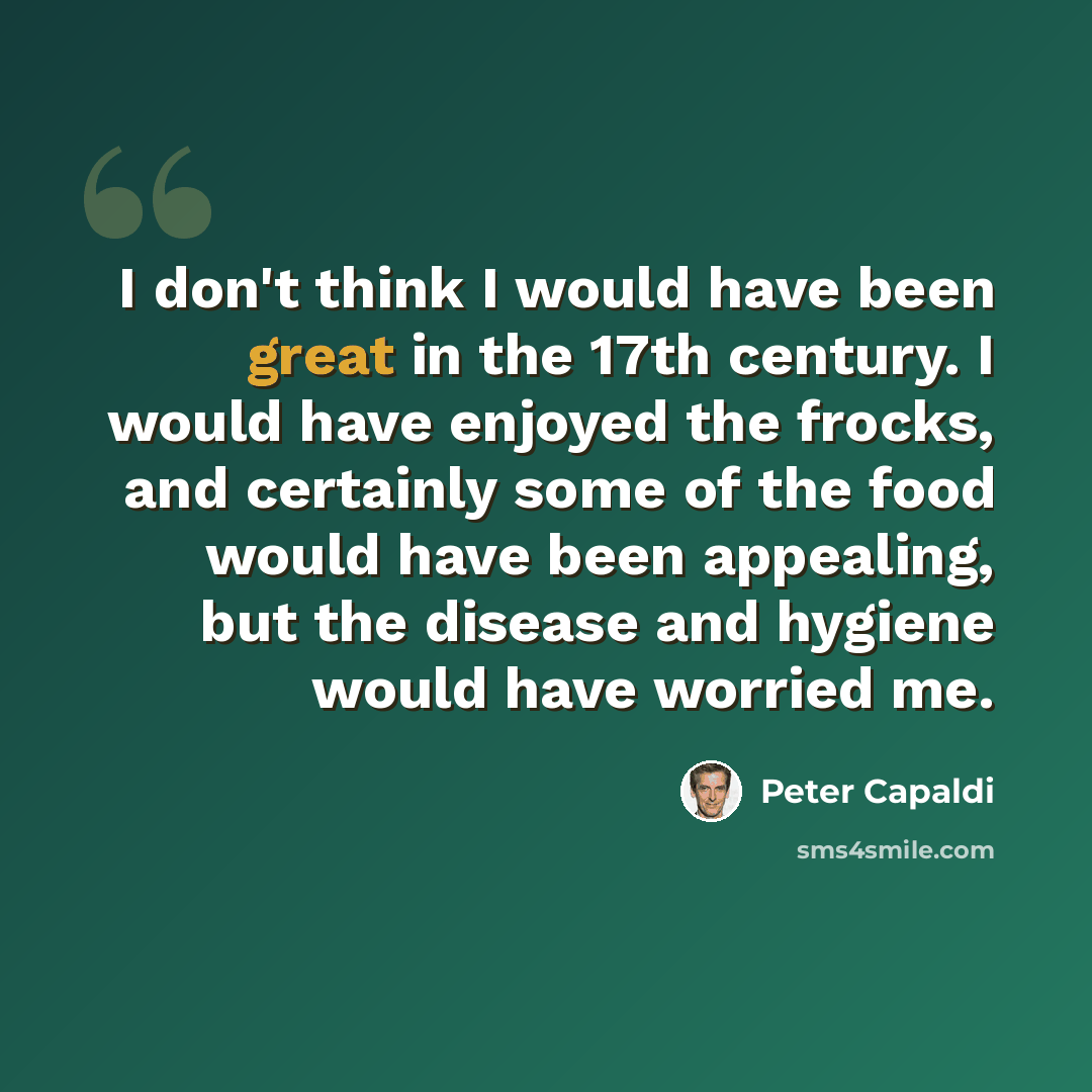 “I don't think I would have been great in the 17th century. I would have enjoyed the frocks, and certainly some of the food would have been appealing, but the disease and hygiene would have worried me.” quote by Peter Capaldi