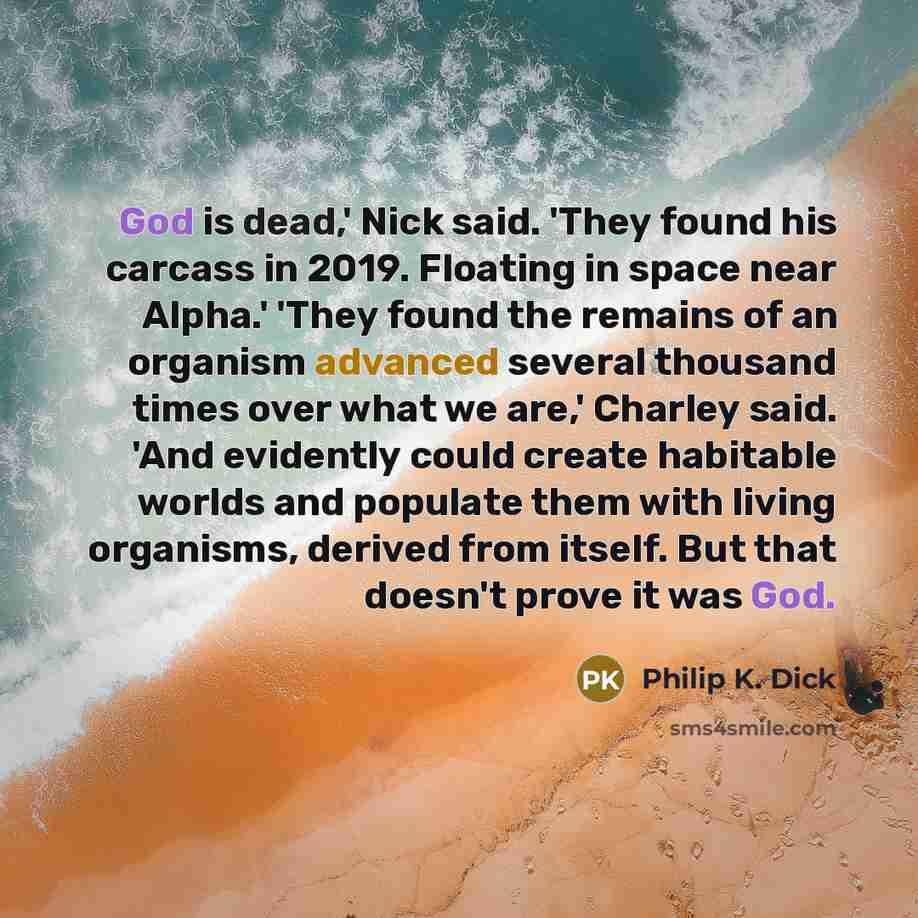 “God is dead,' Nick said. 'They found his carcass in 2019. Floating in space near Alpha.' 'They found the remains of an organism advanced several thousand times over what we are,' Charley said. 'And evidently could create habitable worlds and populate them with living organisms, derived from…” quote by Philip K. Dick