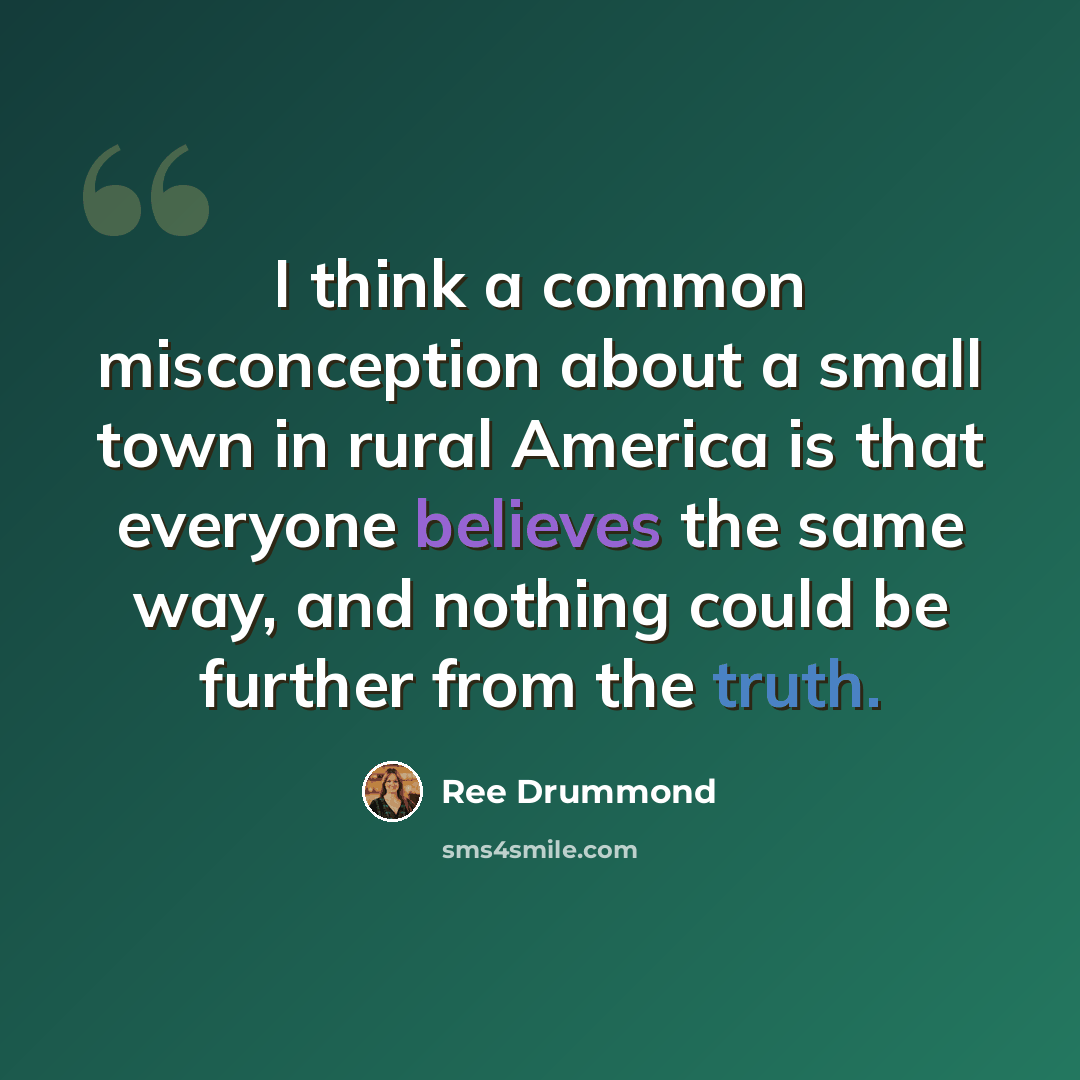 “I think a common misconception about a small town in rural America is that everyone believes the same way, and nothing could be further from the truth.” quote by Ree Drummond