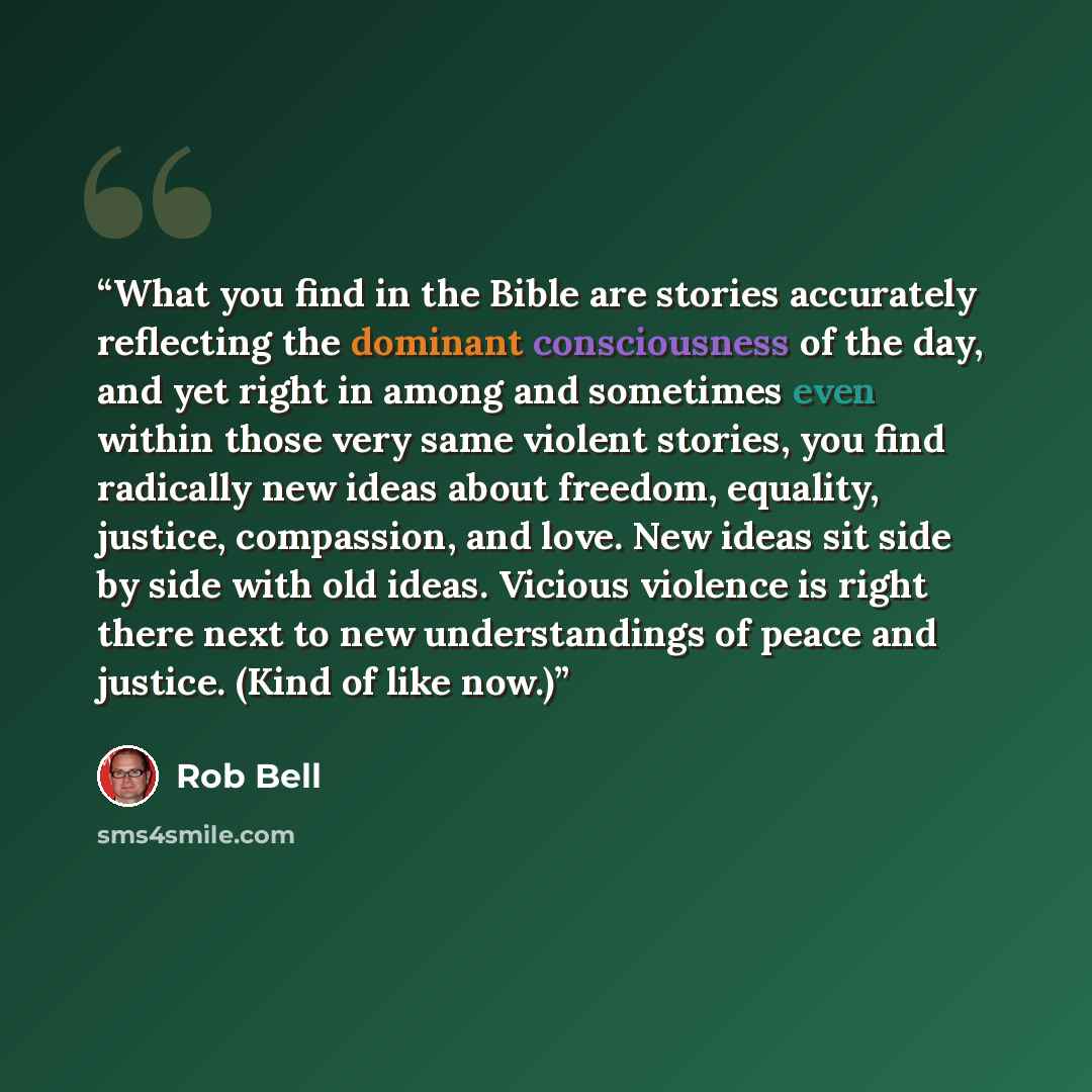 “What you find in the Bible are stories accurately reflecting the dominant consciousness of the day, and yet right in among and sometimes even within those very same violent stories, you find radically new ideas about freedom, equality, justice, compassion, and love. New ideas sit side by side with…” quote by Rob Bell