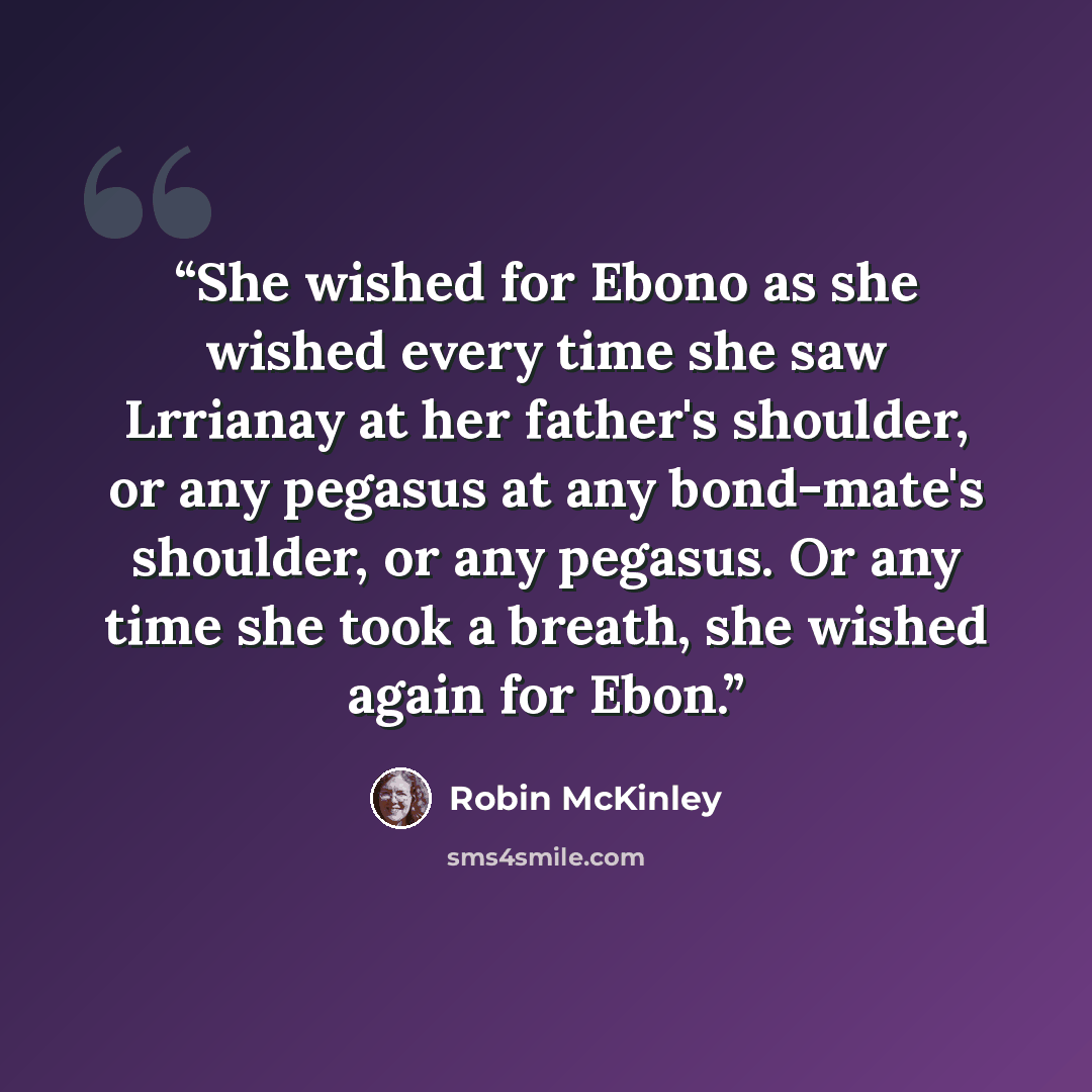 “She wished for Ebono as she wished every time she saw Lrrianay at her father's shoulder, or any pegasus at any bond-mate's shoulder, or any pegasus. Or any time she took a breath, she wished again for Ebon.” quote by Robin McKinley