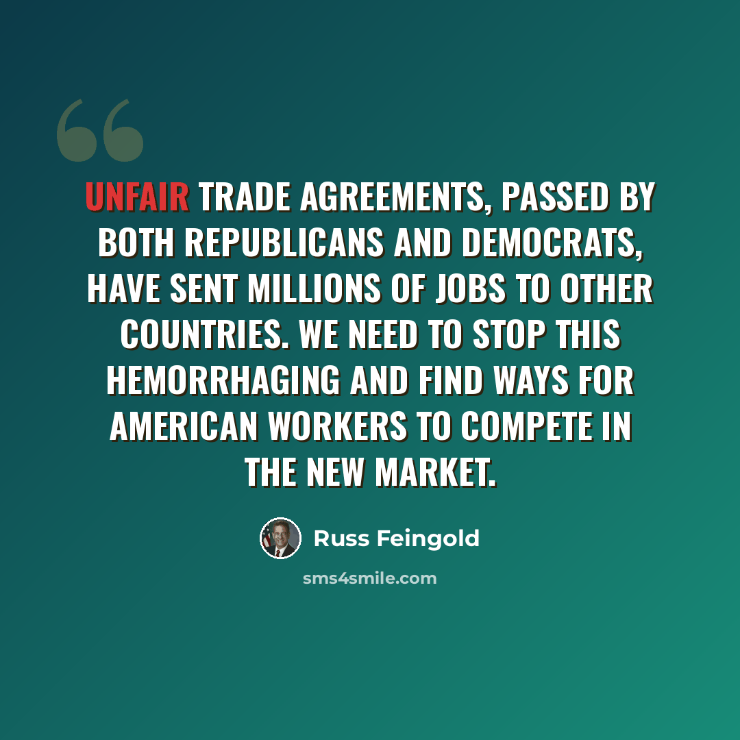 “Unfair trade agreements, passed by both Republicans and Democrats, have sent millions of jobs to other countries. We need to stop this hemorrhaging and find ways for American workers to compete in the new market.” quote by Russ Feingold