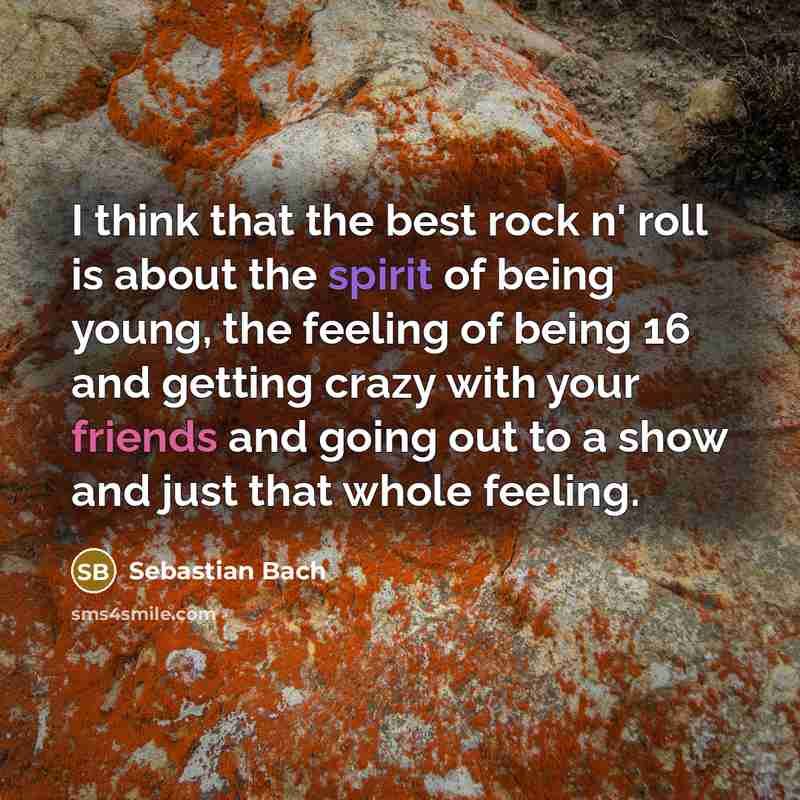 “I think that the best rock n' roll is about the spirit of being young, the feeling of being 16 and getting crazy with your friends and going out to a show and just that whole feeling.” quote by Sebastian Bach