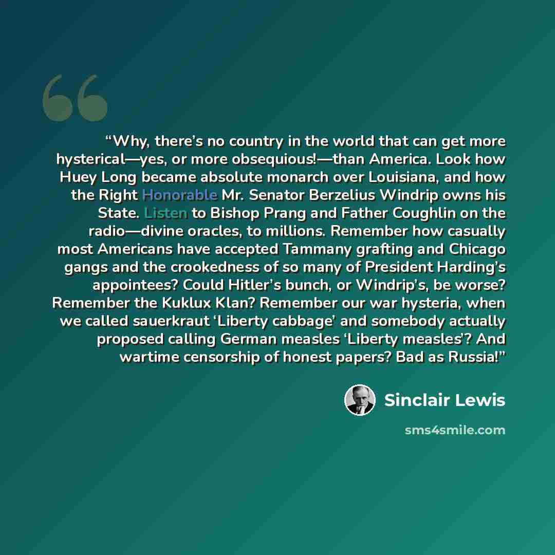 “Why, there’s no country in the world that can get more hysterical—yes, or more obsequious!—than America. Look how Huey Long became absolute monarch over Louisiana, and how the Right Honorable Mr. Senator Berzelius Windrip owns his State. Listen to Bishop Prang and Father Coughlin on the…” quote by Sinclair Lewis