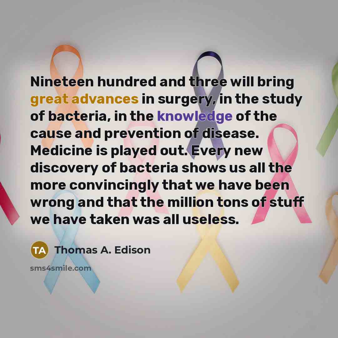 “Nineteen hundred and three will bring great advances in surgery, in the study of bacteria, in the knowledge of the cause and prevention of disease. Medicine is played out. Every new discovery of bacteria shows us all the more convincingly that we have been wrong and that the million tons of stuff…” quote by Thomas A. Edison