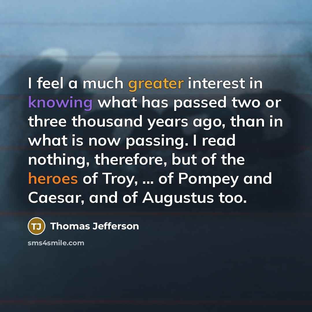 “I feel a much greater interest in knowing what has passed two or three thousand years ago, than in what is now passing. I read nothing, therefore, but of the heroes of Troy, ... of Pompey and Caesar, and of Augustus too.” quote by Thomas Jefferson