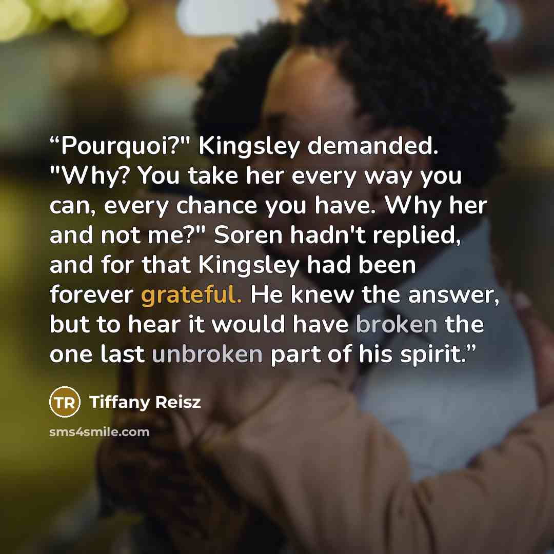 “Pourquoi?" Kingsley demanded. "Why? You take her every way you can, every chance you have. Why her and not me?" Soren hadn't replied, and for that Kingsley had been forever grateful. He knew the answer, but to hear it would have broken the one last unbroken part of his spirit.” quote by Tiffany Reisz