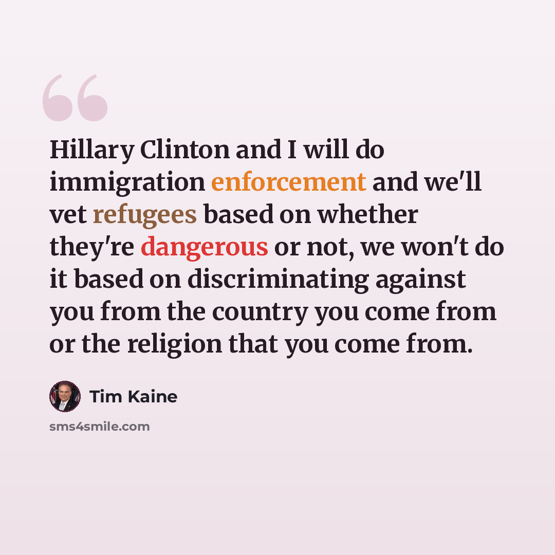 “Hillary Clinton and I will do immigration enforcement and we'll vet refugees based on whether they're dangerous or not, we won't do it based on discriminating against you from the country you come from or the religion that you come from.” quote by Tim Kaine