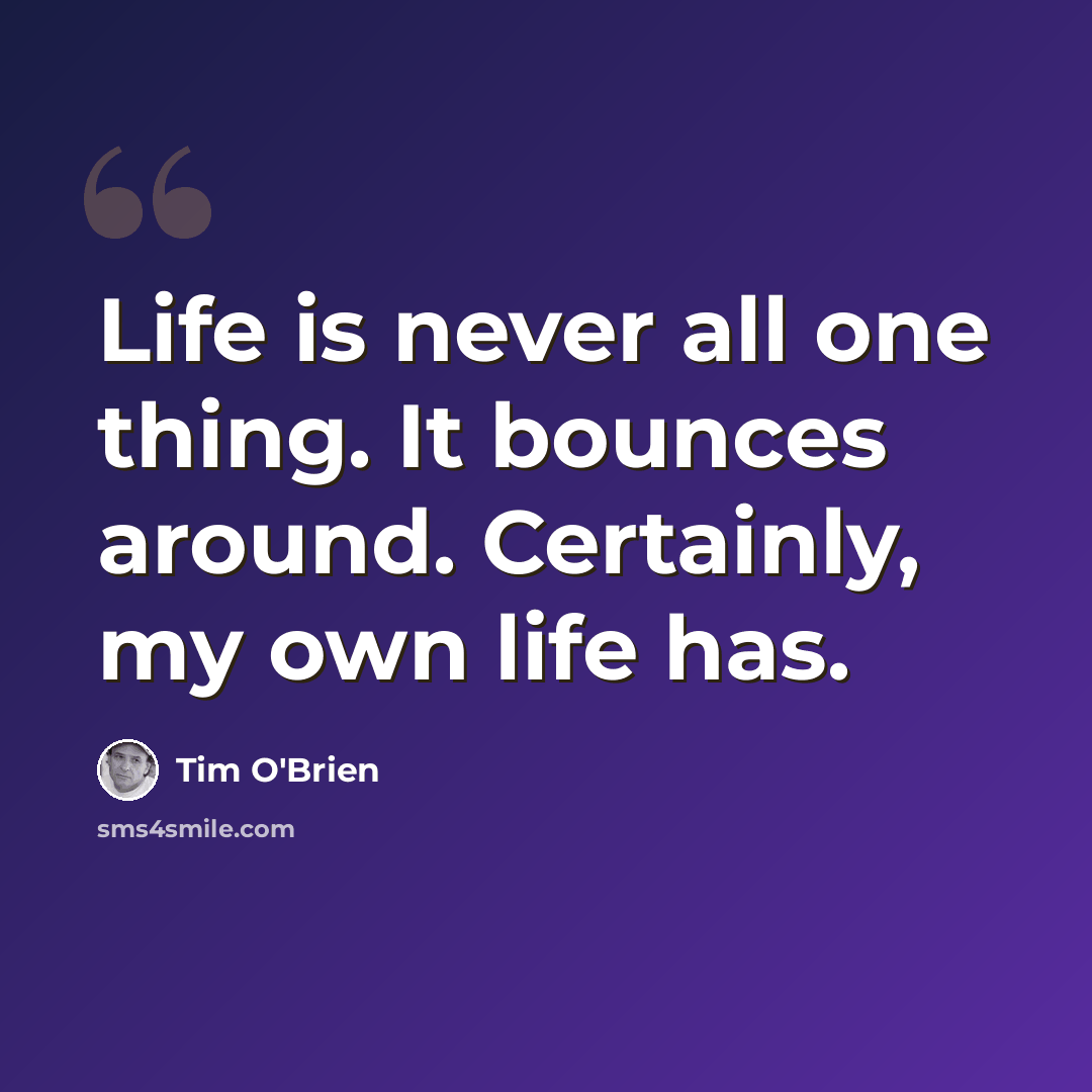 “Life is never all one thing. It bounces around. Certainly, my own life has.” quote by Tim O'Brien