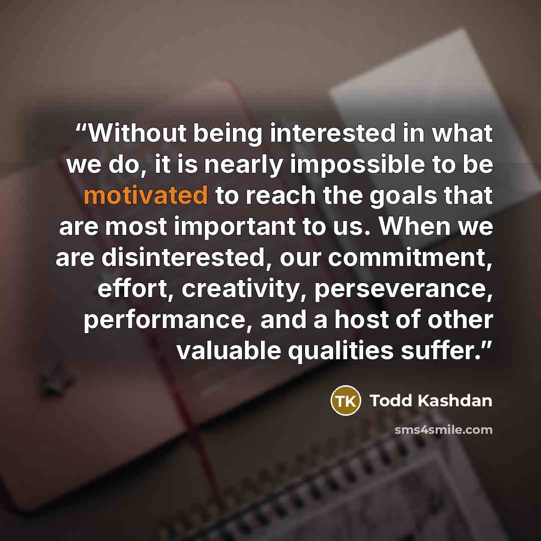 “Without being interested in what we do, it is nearly impossible to be motivated to reach the goals that are most important to us. When we are disinterested, our commitment, effort, creativity, perseverance, performance, and a host of other valuable qualities suffer.” quote by Todd Kashdan