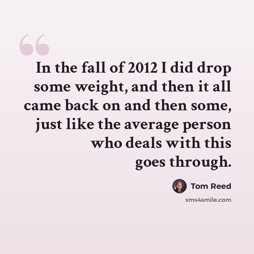 “In the fall of 2012 I did drop some weight, and then it all came back on and then some, just like the average person who deals with this goes through.” quote by Tom Reed
