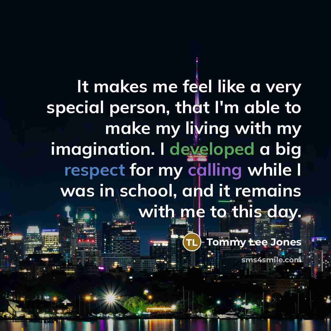“It makes me feel like a very special person, that I'm able to make my living with my imagination. I developed a big respect for my calling while I was in school, and it remains with me to this day.” quote by Tommy Lee Jones