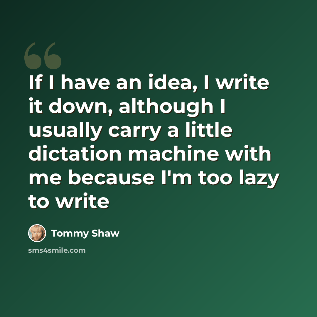 “If I have an idea, I write it down, although I usually carry a little dictation machine with me because I'm too lazy to write” quote by Tommy Shaw