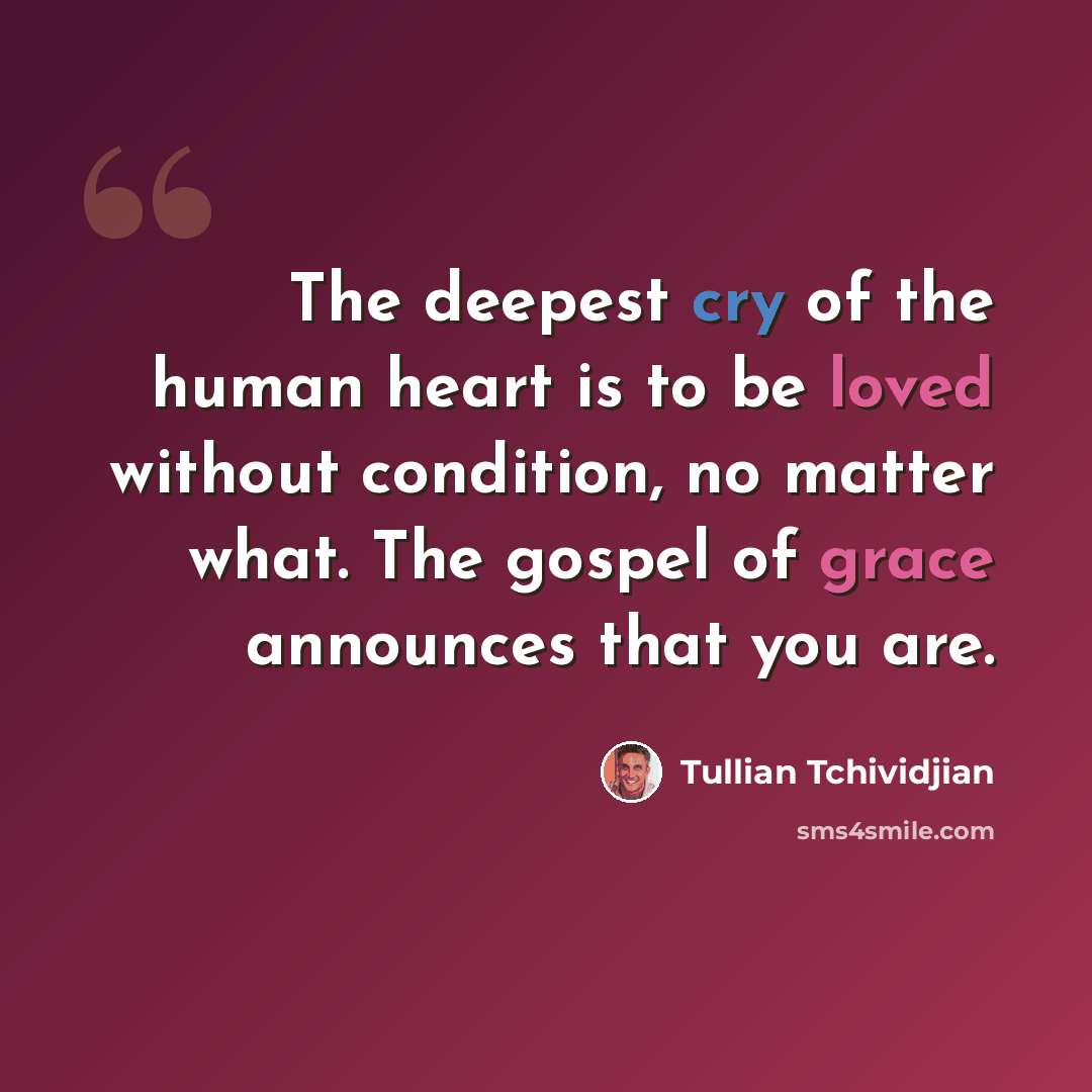 “The deepest cry of the human heart is to be loved without condition, no matter what. The gospel of grace announces that you are.” quote by Tullian Tchividjian