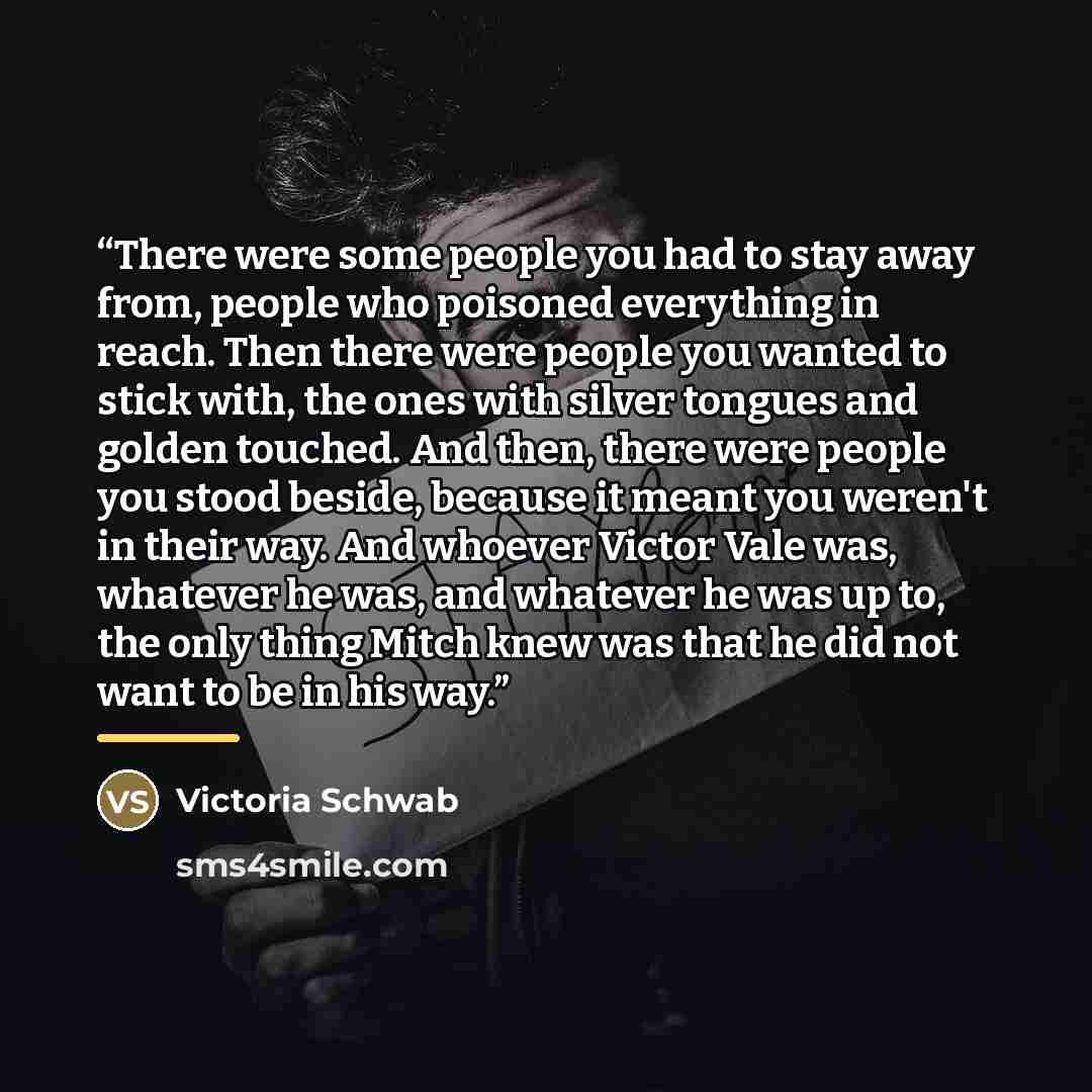 “There were some people you had to stay away from, people who poisoned everything in reach. Then there were people you wanted to stick with, the ones with silver tongues and golden touched. And then, there were people you stood beside, because it meant you weren't in their way. And whoever Victor…” quote by Victoria Schwab