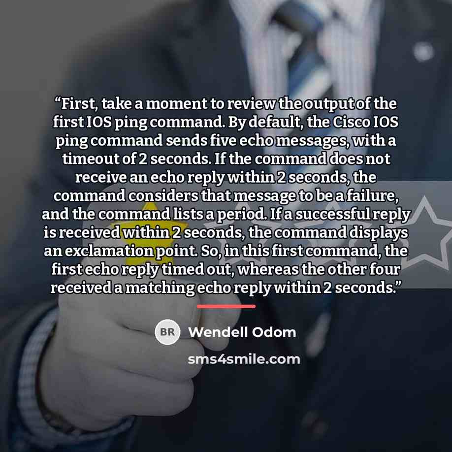 “First, take a moment to review the output of the first IOS ping command. By default, the Cisco IOS ping command sends five echo messages, with a timeout of 2 seconds. If the command does not receive an echo reply within 2 seconds, the command considers that message to be a failure, and the command…” quote by Wendell Odom
