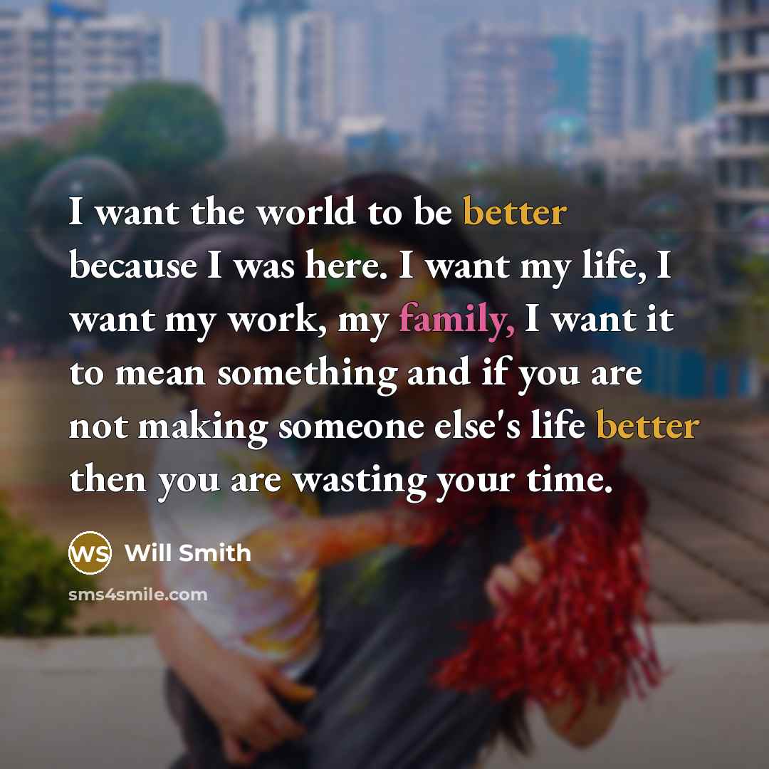 “I want the world to be better because I was here. I want my life, I want my work, my family, I want it to mean something and if you are not making someone else's life better then you are wasting your time.” quote by Will Smith