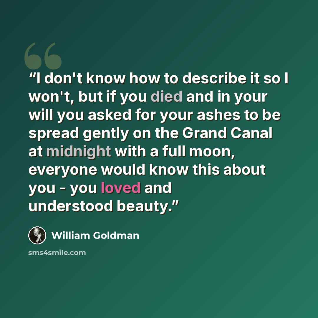 “I don't know how to describe it so I won't, but if you died and in your will you asked for your ashes to be spread gently on the Grand Canal at midnight with a full moon, everyone would know this about you - you loved and understood beauty.” quote by William Goldman