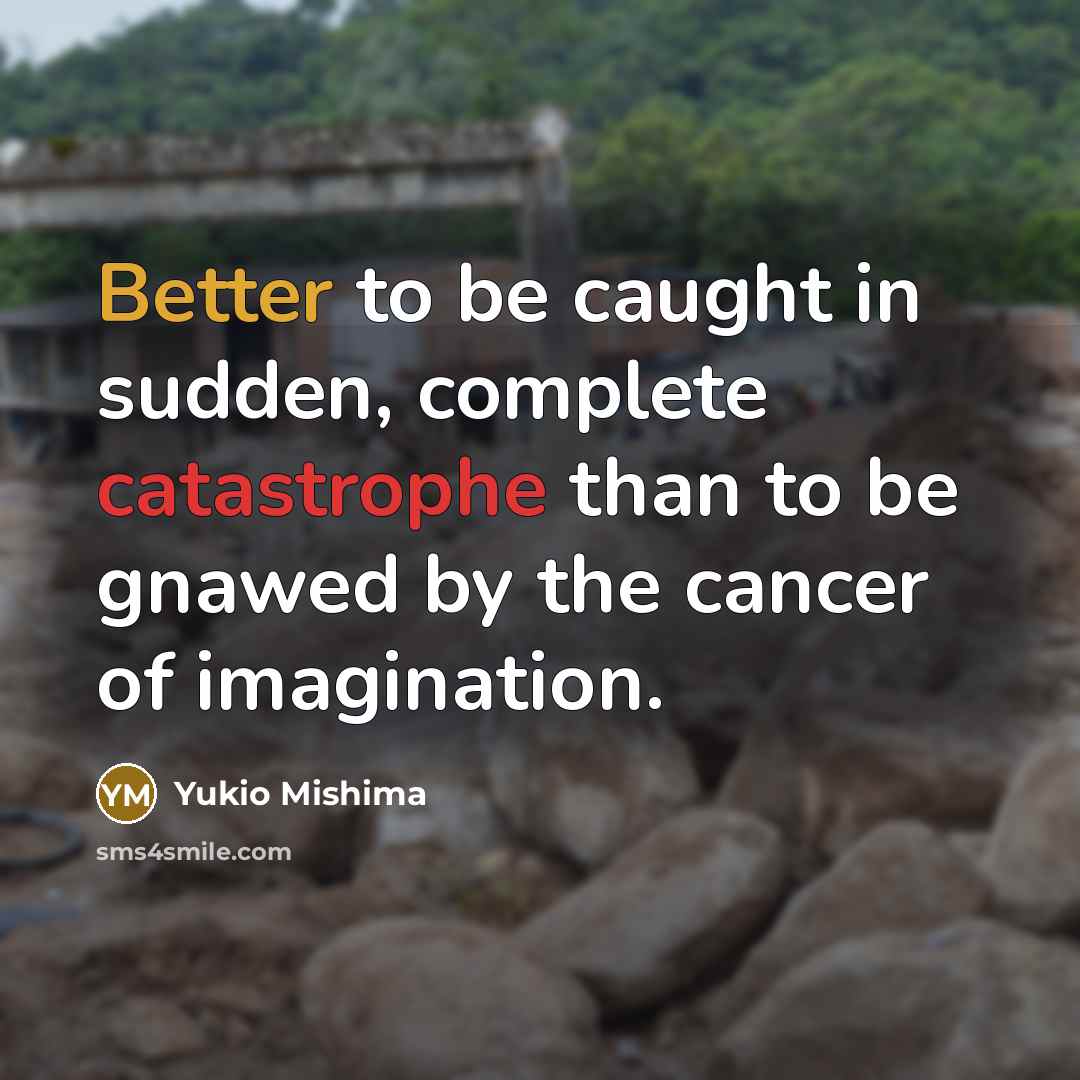 “Better to be caught in sudden, complete catastrophe than to be gnawed by the cancer of imagination.” quote by Yukio Mishima