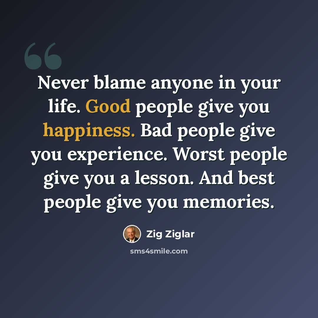 “Never blame anyone in your life. Good people give you happiness. Bad people give you experience. Worst people give you a lesson. And best people give you memories.” quote by Zig Ziglar