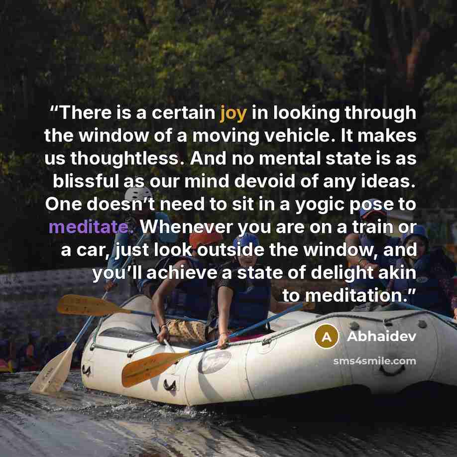 “There is a certain joy in looking through the window of a moving vehicle. It makes us thoughtless. And no mental state is as blissful as our mind devoid of any ideas. One doesn’t need to sit in a yogic pose to meditate. Whenever you are on a train or a car, just look outside the window, and you’ll…” quote by Abhaidev