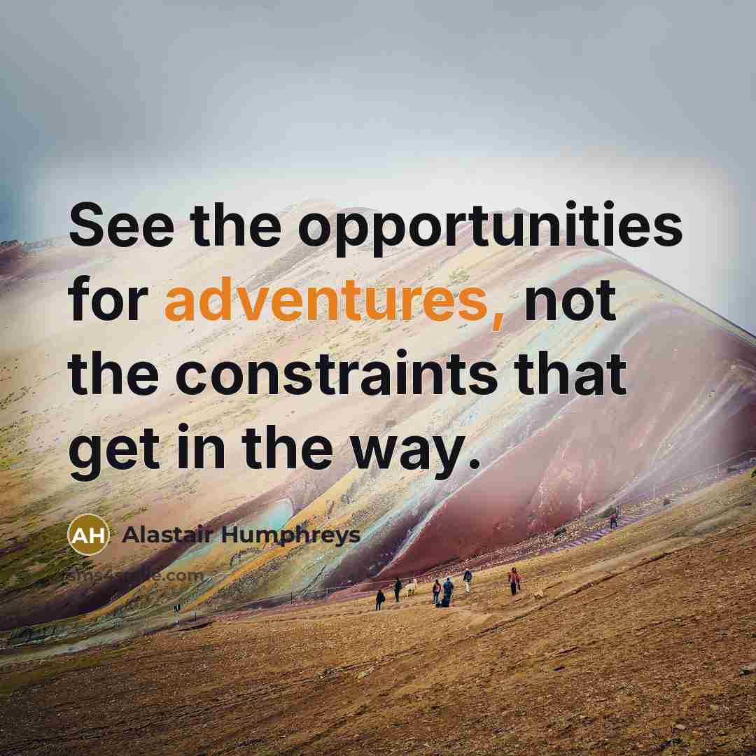 “See the opportunities for adventures, not the constraints that get in the way.” quote by Alastair Humphreys