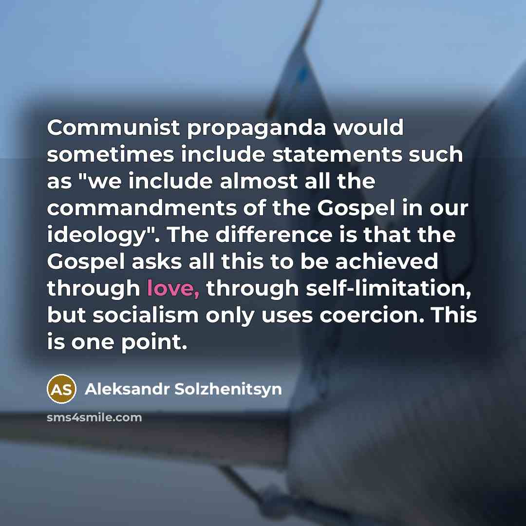 “Communist propaganda would sometimes include statements such as "we include almost all the commandments of the Gospel in our ideology". The difference is that the Gospel asks all this to be achieved through love, through self-limitation, but socialism only uses coercion. This is one point.” quote by Aleksandr Solzhenitsyn
