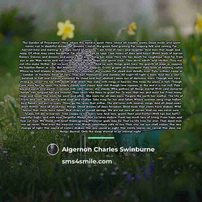 “The Garden of Proserpine" Here, where the world is quiet; Here, where all trouble seems Dead winds' and spent waves' riot In doubtful dreams of dreams; I watch the green field growing For reaping folk and sowing, For harvest-time and mowing, A sleepy world of streams. I am tired of tears and…” quote by Algernon Charles Swinburne