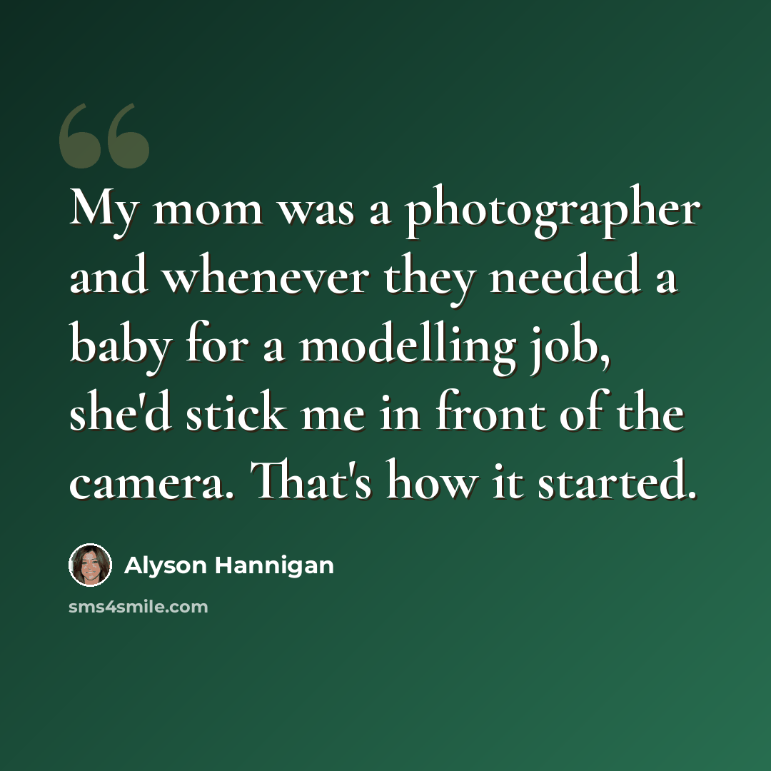 “My mom was a photographer and whenever they needed a baby for a modelling job, she'd stick me in front of the camera. That's how it started.” quote by Alyson Hannigan