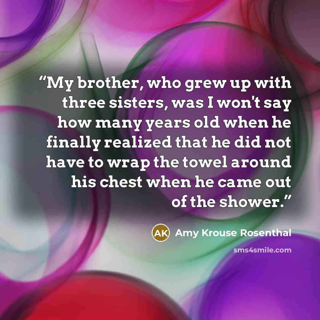 “My brother, who grew up with three sisters, was I won't say how many years old when he finally realized that he did not have to wrap the towel around his chest when he came out of the shower.” quote by Amy Krouse Rosenthal