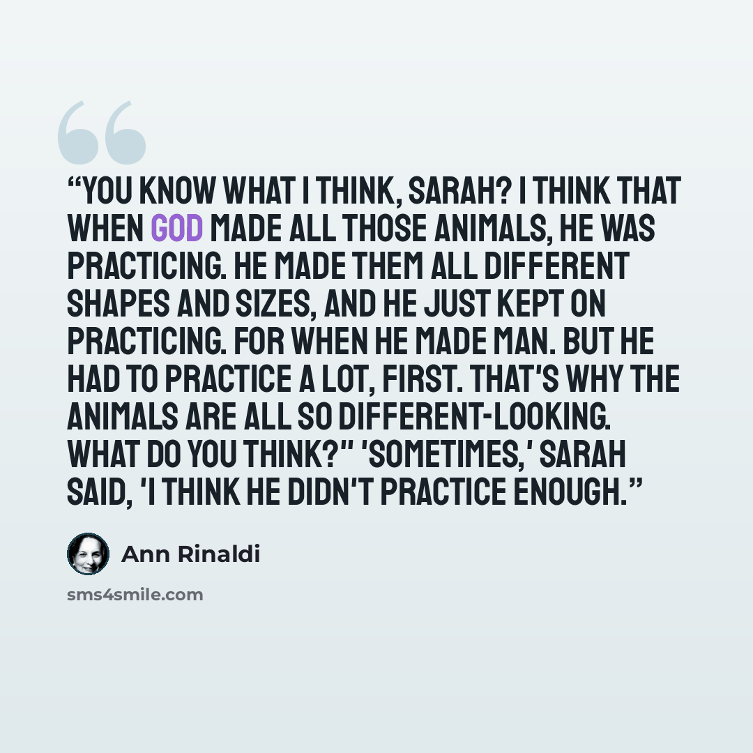 “You know what I think, Sarah? I think that when God made all those animals, He was practicing. He made them all different shapes and sizes, and He just kept on practicing. For when He made man. But He had to practice a lot, first. That's why the animals are all so different-looking. What do you…” quote by Ann Rinaldi