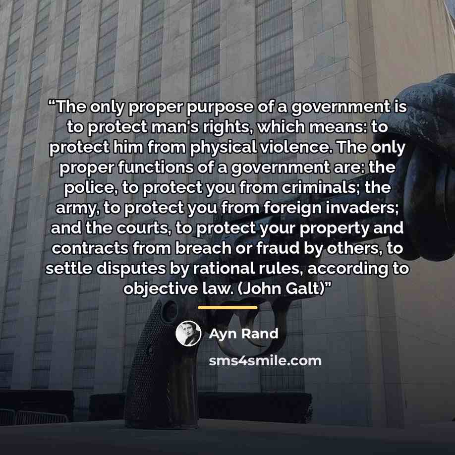 “The only proper purpose of a government is to protect man's rights, which means: to protect him from physical violence. The only proper functions of a government are: the police, to protect you from criminals; the army, to protect you from foreign invaders; and the courts, to protect your property…” quote by Ayn Rand