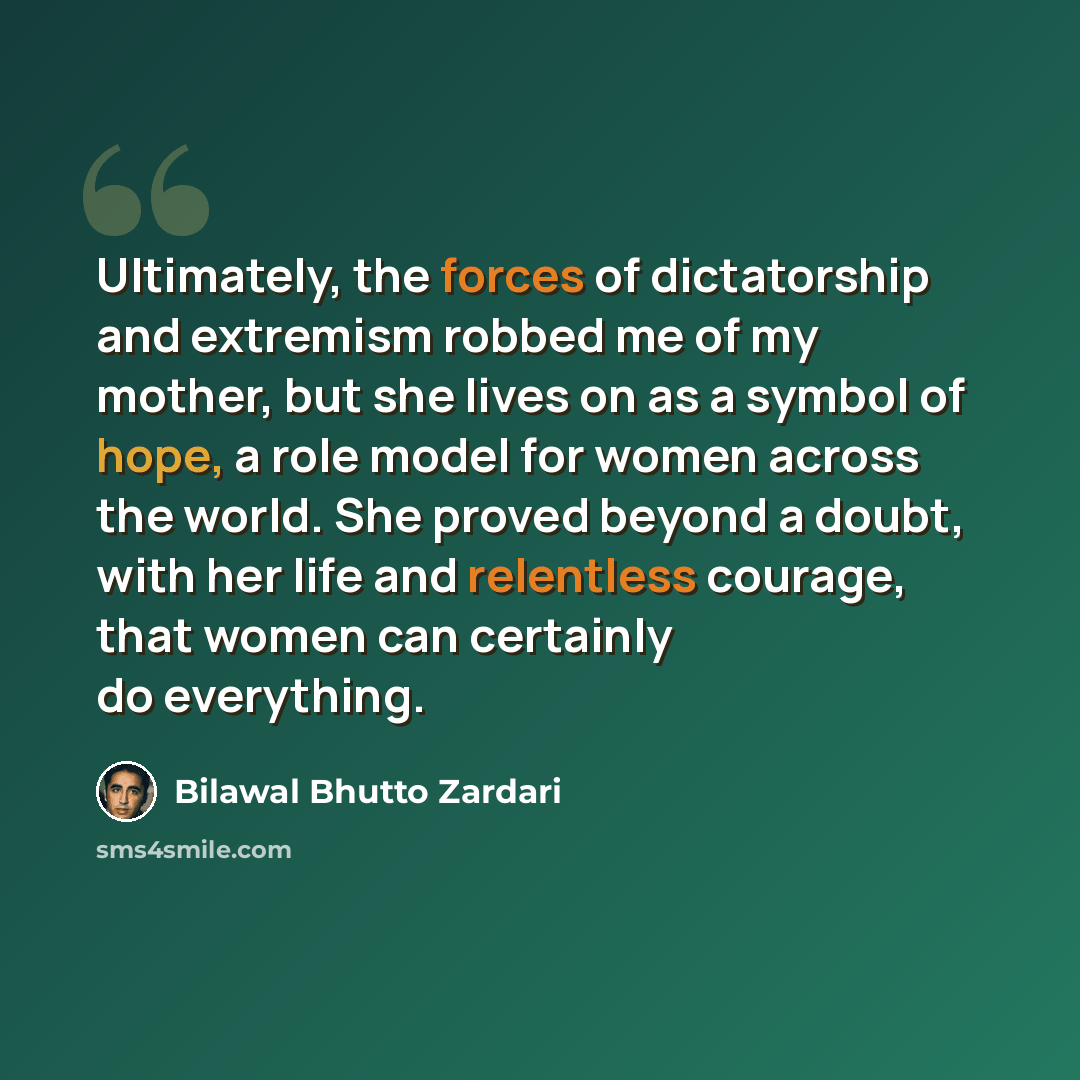 “Ultimately, the forces of dictatorship and extremism robbed me of my mother, but she lives on as a symbol of hope, a role model for women across the world. She proved beyond a doubt, with her life and relentless courage, that women can certainly do everything.” quote by Bilawal Bhutto Zardari