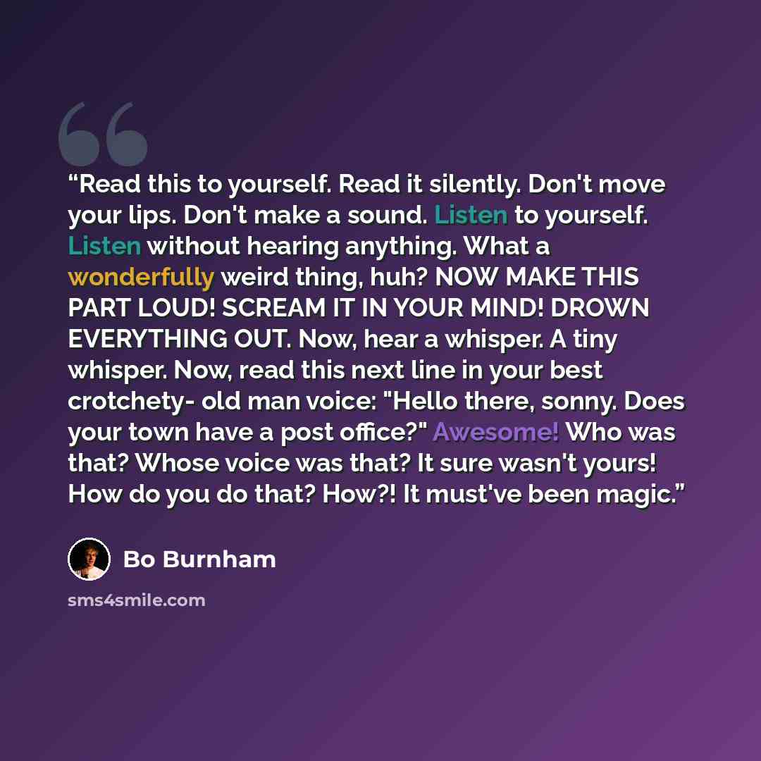 “Read this to yourself. Read it silently. Don't move your lips. Don't make a sound. Listen to yourself. Listen without hearing anything. What a wonderfully weird thing, huh? NOW MAKE THIS PART LOUD! SCREAM IT IN YOUR MIND! DROWN EVERYTHING OUT. Now, hear a whisper. A tiny whisper. Now, read this…” quote by Bo Burnham