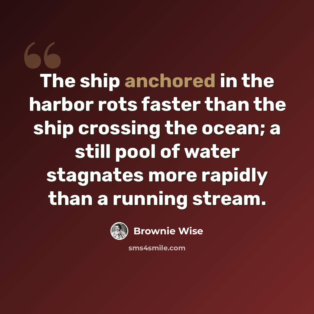 “The ship anchored in the harbor rots faster than the ship crossing the ocean; a still pool of water stagnates more rapidly than a running stream.” quote by Brownie Wise