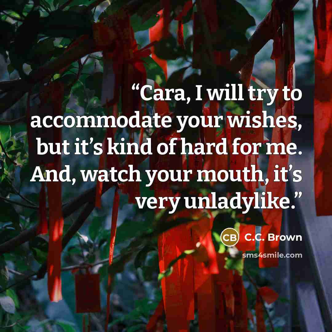 “Cara, I will try to accommodate your wishes, but it’s kind of hard for me. And, watch your mouth, it’s very unladylike.” quote by C.C. Brown