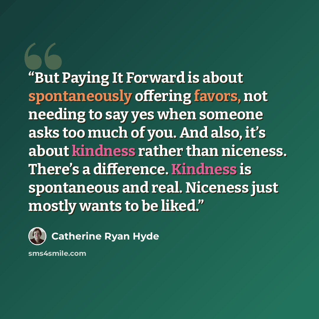 “But Paying It Forward is about spontaneously offering favors, not needing to say yes when someone asks too much of you. And also, it’s about kindness rather than niceness. There’s a difference. Kindness is spontaneous and real. Niceness just mostly wants to be liked.” quote by Catherine Ryan Hyde