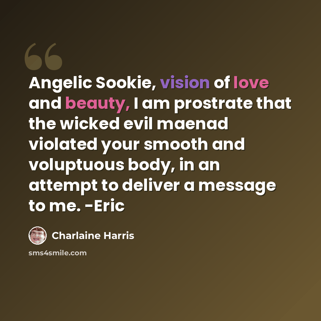 “Angelic Sookie, vision of love and beauty, I am prostrate that the wicked evil maenad violated your smooth and voluptuous body, in an attempt to deliver a message to me. -Eric” quote by Charlaine Harris