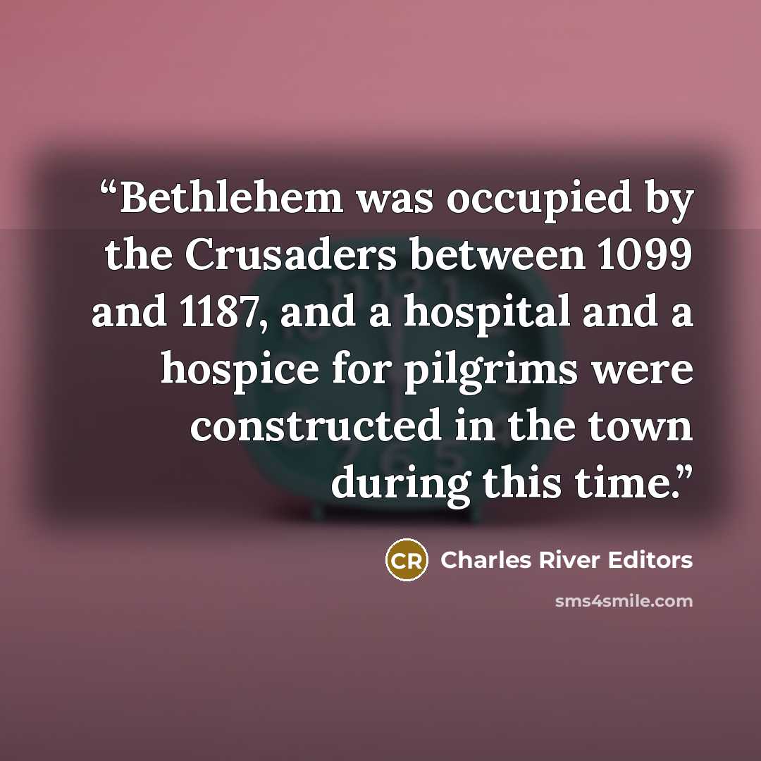 “Bethlehem was occupied by the Crusaders between 1099 and 1187, and a hospital and a hospice for pilgrims were constructed in the town during this time.” quote by Charles River Editors