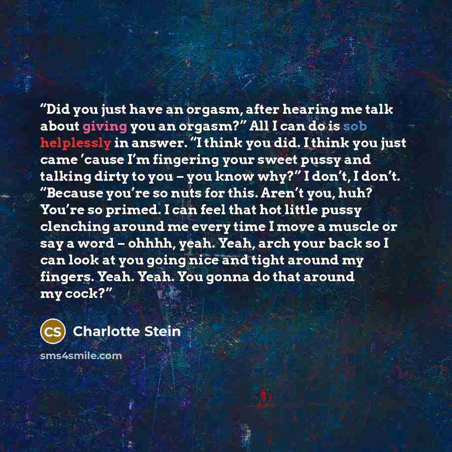 “Did you just have an orgasm, after hearing me talk about giving you an orgasm?” All I can do is sob helplessly in answer. “I think you did. I think you just came ’cause I’m fingering your sweet pussy and talking dirty to you – you know why?” I don’t, I don’t. “Because you’re so nuts for this…” quote by Charlotte Stein