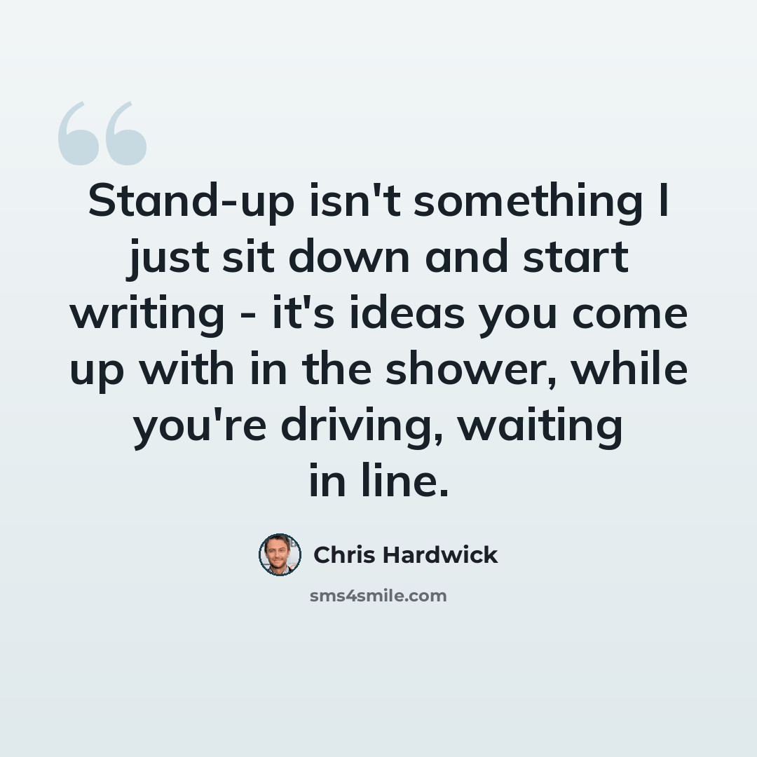 “Stand-up isn't something I just sit down and start writing - it's ideas you come up with in the shower, while you're driving, waiting in line.” quote by Chris Hardwick